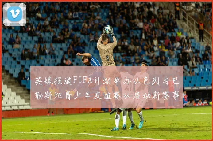 英媒报道FIFA计划举办以色列与巴勒斯坦青少年友谊赛以启动新赛事