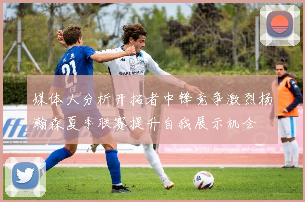 媒体人分析开拓者中锋竞争激烈杨瀚森夏季联赛提升自我展示机会