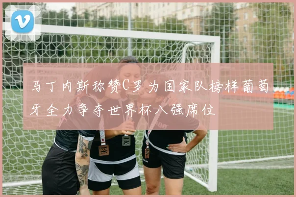马丁内斯称赞C罗为国家队榜样葡萄牙全力争夺世界杯八强席位