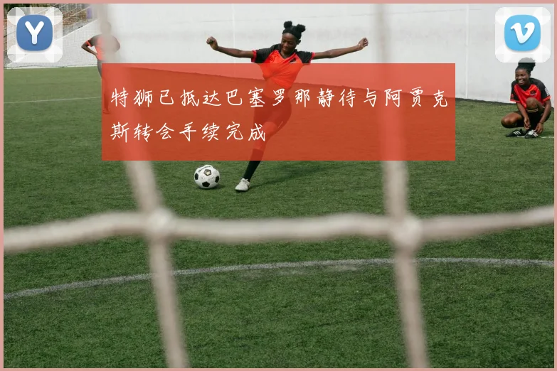 特狮已抵达巴塞罗那静待与阿贾克斯转会手续完成