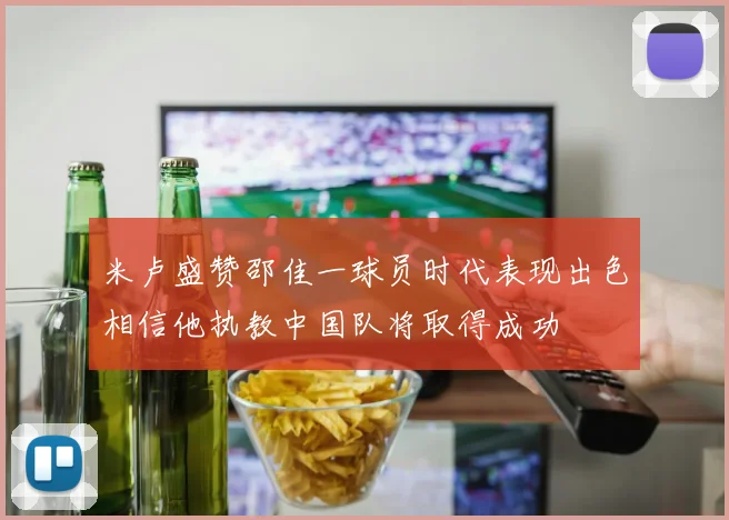 米卢盛赞邵佳一球员时代表现出色相信他执教中国队将取得成功