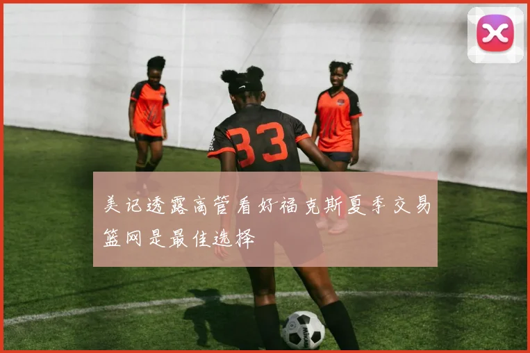 美记透露高管看好福克斯夏季交易篮网是最佳选择
