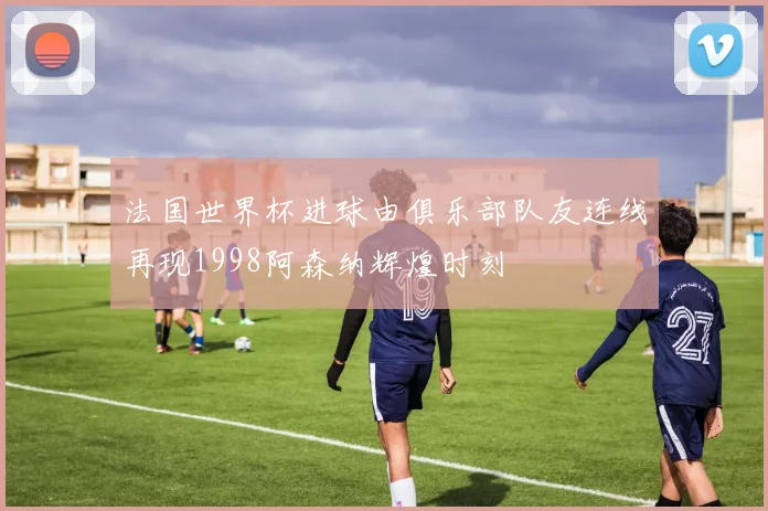 法国世界杯进球由俱乐部队友连线再现1998阿森纳辉煌时刻