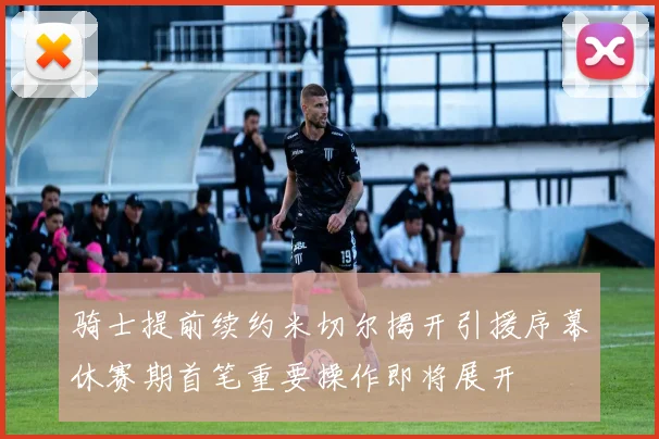 骑士提前续约米切尔揭开引援序幕休赛期首笔重要操作即将展开
