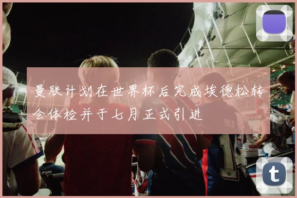 曼联计划在世界杯后完成埃德松转会体检并于七月正式引进