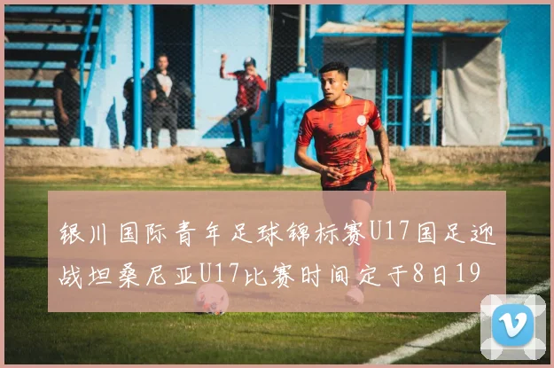 银川国际青年足球锦标赛U17国足迎战坦桑尼亚U17比赛时间定于8日19点35分
