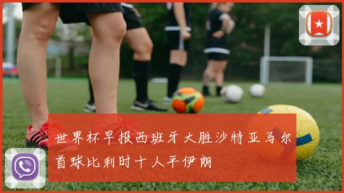 世界杯早报西班牙大胜沙特亚马尔首球比利时十人平伊朗