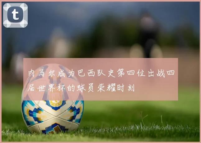 内马尔成为巴西队史第四位出战四届世界杯的球员荣耀时刻