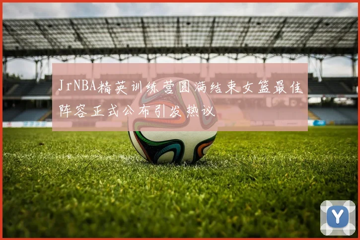 JrNBA精英训练营圆满结束女篮最佳阵容正式公布引发热议