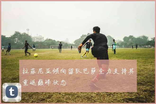 拉菲尼亚倾向留队巴萨全力支持其重返巅峰状态