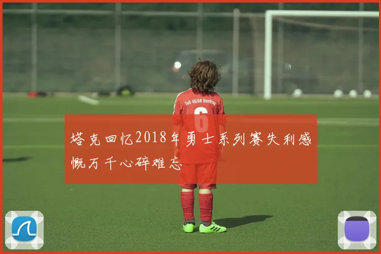 塔克回忆2018年勇士系列赛失利感慨万千心碎难忘
