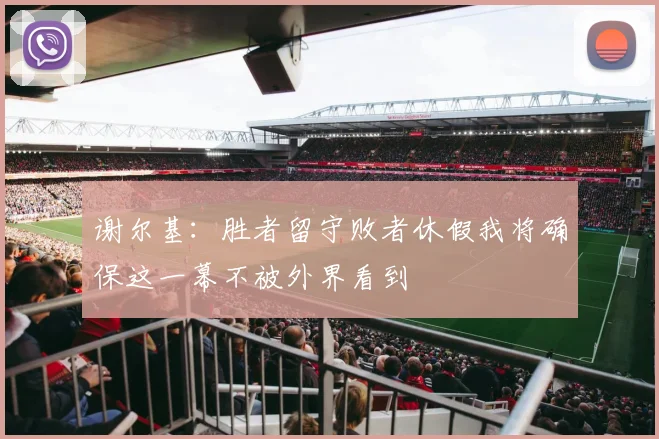 谢尔基：胜者留守败者休假我将确保这一幕不被外界看到
