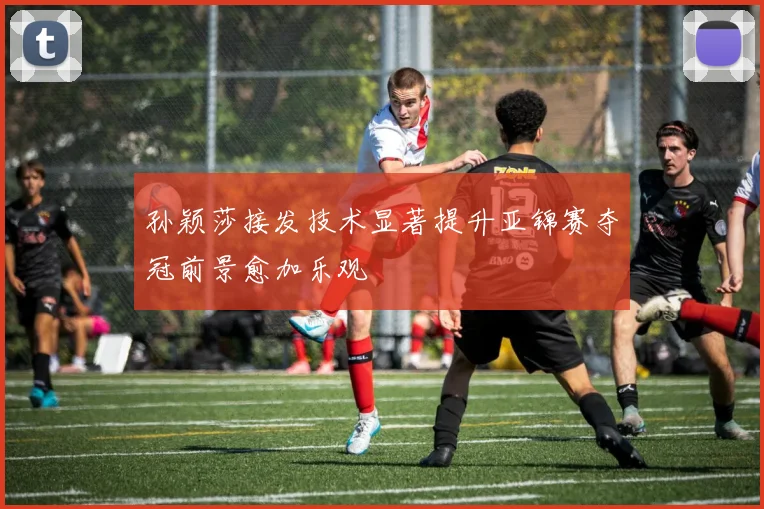 孙颖莎接发技术显著提升亚锦赛夺冠前景愈加乐观