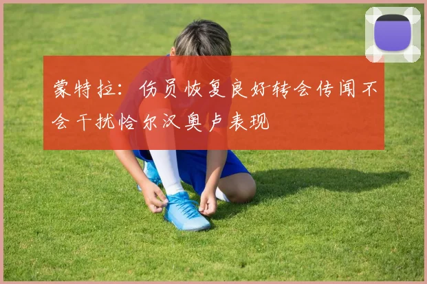 蒙特拉：伤员恢复良好转会传闻不会干扰恰尔汉奥卢表现