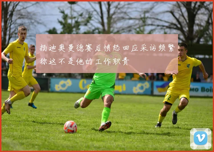 扬迪奥曼德赛后愤怒回应采访频繁称这不是他的工作职责