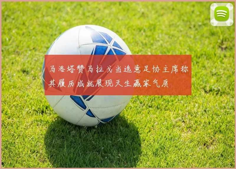 马洛塔赞马拉戈当选意足协主席称其履历成就展现天生赢家气质