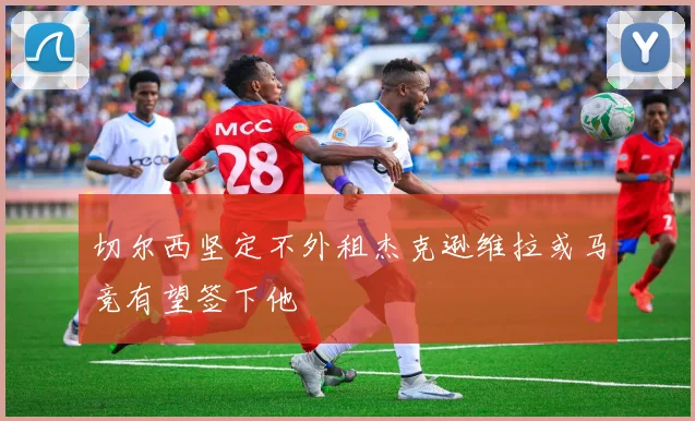切尔西坚定不外租杰克逊维拉或马竞有望签下他