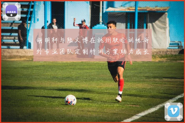胡明轩与陆文博在杭州联合训练海外专业团队定制特训方案助力成长