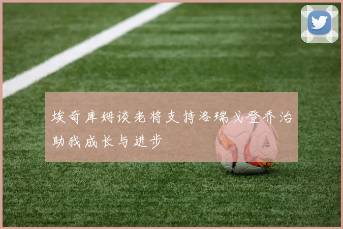 埃奇库姆谈老将支持洛瑞戈登乔治助我成长与进步